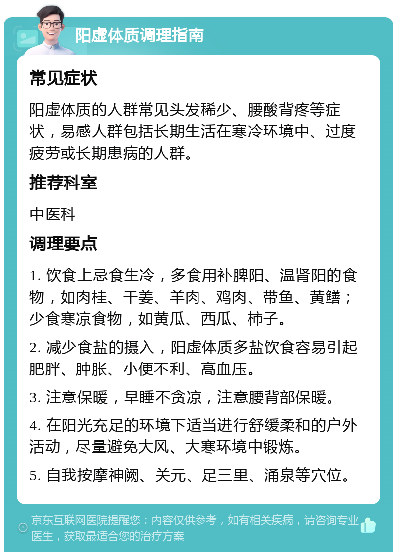 阳虚体质调理指南 常见症状 阳虚体质的人群常见头发稀少、腰酸背疼等症状，易感人群包括长期生活在寒冷环境中、过度疲劳或长期患病的人群。 推荐科室 中医科 调理要点 1. 饮食上忌食生冷，多食用补脾阳、温肾阳的食物，如肉桂、干姜、羊肉、鸡肉、带鱼、黄鳝；少食寒凉食物，如黄瓜、西瓜、柿子。 2. 减少食盐的摄入，阳虚体质多盐饮食容易引起肥胖、肿胀、小便不利、高血压。 3. 注意保暖，早睡不贪凉，注意腰背部保暖。 4. 在阳光充足的环境下适当进行舒缓柔和的户外活动，尽量避免大风、大寒环境中锻炼。 5. 自我按摩神阙、关元、足三里、涌泉等穴位。