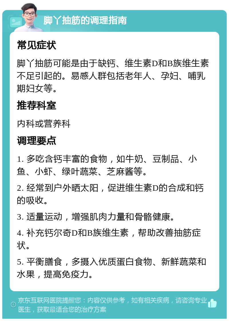 脚丫抽筋的调理指南 常见症状 脚丫抽筋可能是由于缺钙、维生素D和B族维生素不足引起的。易感人群包括老年人、孕妇、哺乳期妇女等。 推荐科室 内科或营养科 调理要点 1. 多吃含钙丰富的食物，如牛奶、豆制品、小鱼、小虾、绿叶蔬菜、芝麻酱等。 2. 经常到户外晒太阳，促进维生素D的合成和钙的吸收。 3. 适量运动，增强肌肉力量和骨骼健康。 4. 补充钙尔奇D和B族维生素，帮助改善抽筋症状。 5. 平衡膳食，多摄入优质蛋白食物、新鲜蔬菜和水果，提高免疫力。