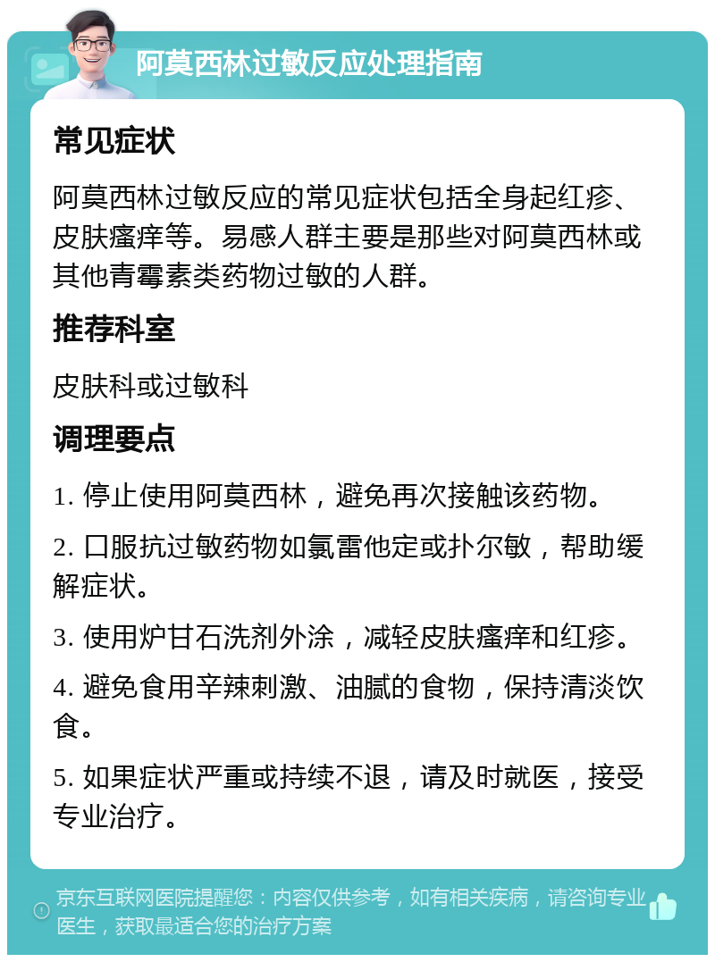 阿莫西林过敏反应处理指南 常见症状 阿莫西林过敏反应的常见症状包括全身起红疹、皮肤瘙痒等。易感人群主要是那些对阿莫西林或其他青霉素类药物过敏的人群。 推荐科室 皮肤科或过敏科 调理要点 1. 停止使用阿莫西林，避免再次接触该药物。 2. 口服抗过敏药物如氯雷他定或扑尔敏，帮助缓解症状。 3. 使用炉甘石洗剂外涂，减轻皮肤瘙痒和红疹。 4. 避免食用辛辣刺激、油腻的食物，保持清淡饮食。 5. 如果症状严重或持续不退，请及时就医，接受专业治疗。