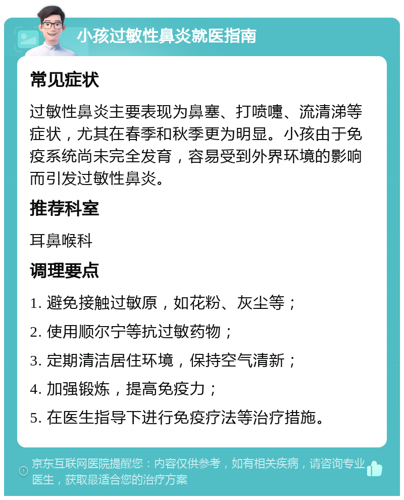 小孩过敏性鼻炎就医指南 常见症状 过敏性鼻炎主要表现为鼻塞、打喷嚏、流清涕等症状，尤其在春季和秋季更为明显。小孩由于免疫系统尚未完全发育，容易受到外界环境的影响而引发过敏性鼻炎。 推荐科室 耳鼻喉科 调理要点 1. 避免接触过敏原，如花粉、灰尘等； 2. 使用顺尔宁等抗过敏药物； 3. 定期清洁居住环境，保持空气清新； 4. 加强锻炼，提高免疫力； 5. 在医生指导下进行免疫疗法等治疗措施。