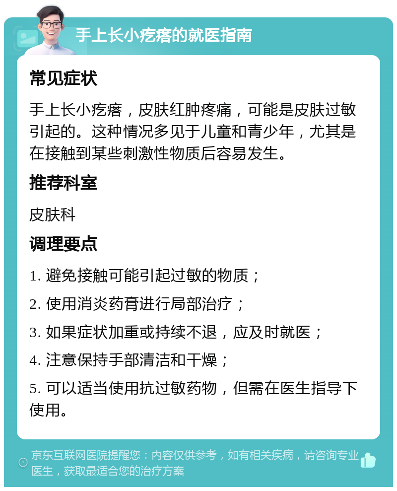 手上长小疙瘩的就医指南 常见症状 手上长小疙瘩，皮肤红肿疼痛，可能是皮肤过敏引起的。这种情况多见于儿童和青少年，尤其是在接触到某些刺激性物质后容易发生。 推荐科室 皮肤科 调理要点 1. 避免接触可能引起过敏的物质； 2. 使用消炎药膏进行局部治疗； 3. 如果症状加重或持续不退，应及时就医； 4. 注意保持手部清洁和干燥； 5. 可以适当使用抗过敏药物，但需在医生指导下使用。