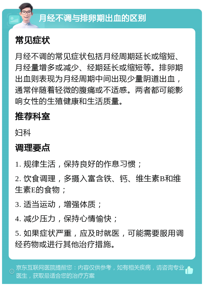 月经不调与排卵期出血的区别 常见症状 月经不调的常见症状包括月经周期延长或缩短、月经量增多或减少、经期延长或缩短等。排卵期出血则表现为月经周期中间出现少量阴道出血，通常伴随着轻微的腹痛或不适感。两者都可能影响女性的生殖健康和生活质量。 推荐科室 妇科 调理要点 1. 规律生活，保持良好的作息习惯； 2. 饮食调理，多摄入富含铁、钙、维生素B和维生素E的食物； 3. 适当运动，增强体质； 4. 减少压力，保持心情愉快； 5. 如果症状严重，应及时就医，可能需要服用调经药物或进行其他治疗措施。