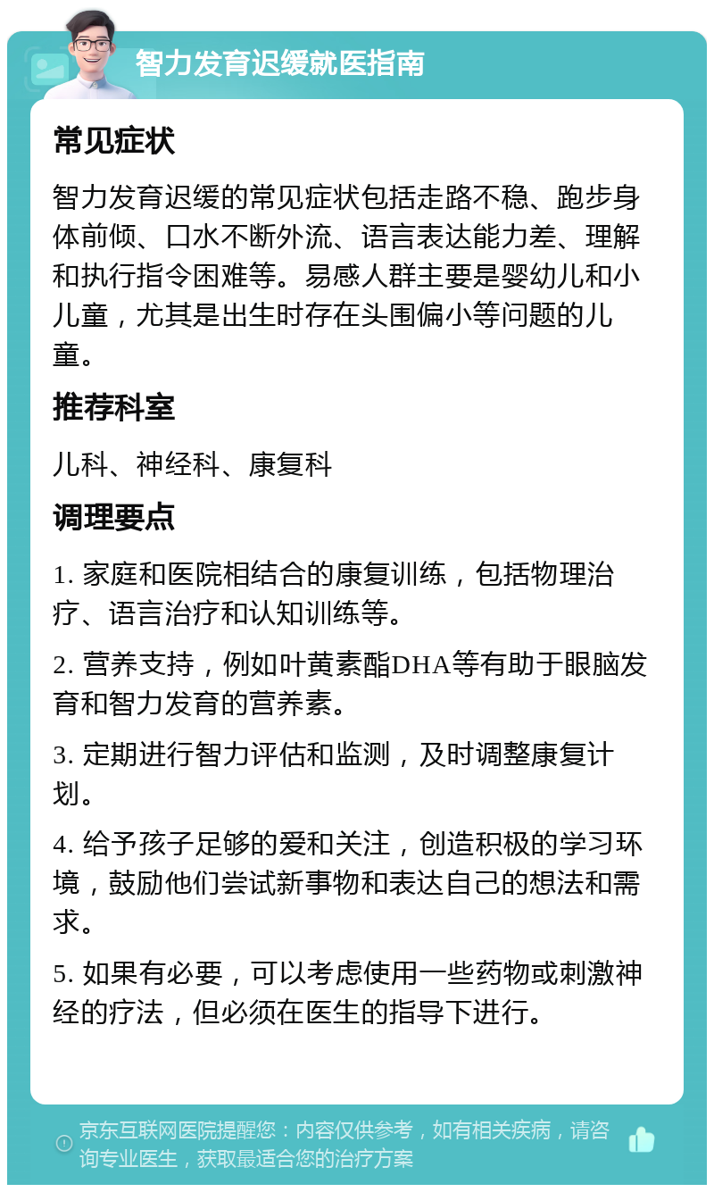 智力发育迟缓就医指南 常见症状 智力发育迟缓的常见症状包括走路不稳、跑步身体前倾、口水不断外流、语言表达能力差、理解和执行指令困难等。易感人群主要是婴幼儿和小儿童，尤其是出生时存在头围偏小等问题的儿童。 推荐科室 儿科、神经科、康复科 调理要点 1. 家庭和医院相结合的康复训练，包括物理治疗、语言治疗和认知训练等。 2. 营养支持，例如叶黄素酯DHA等有助于眼脑发育和智力发育的营养素。 3. 定期进行智力评估和监测，及时调整康复计划。 4. 给予孩子足够的爱和关注，创造积极的学习环境，鼓励他们尝试新事物和表达自己的想法和需求。 5. 如果有必要，可以考虑使用一些药物或刺激神经的疗法，但必须在医生的指导下进行。