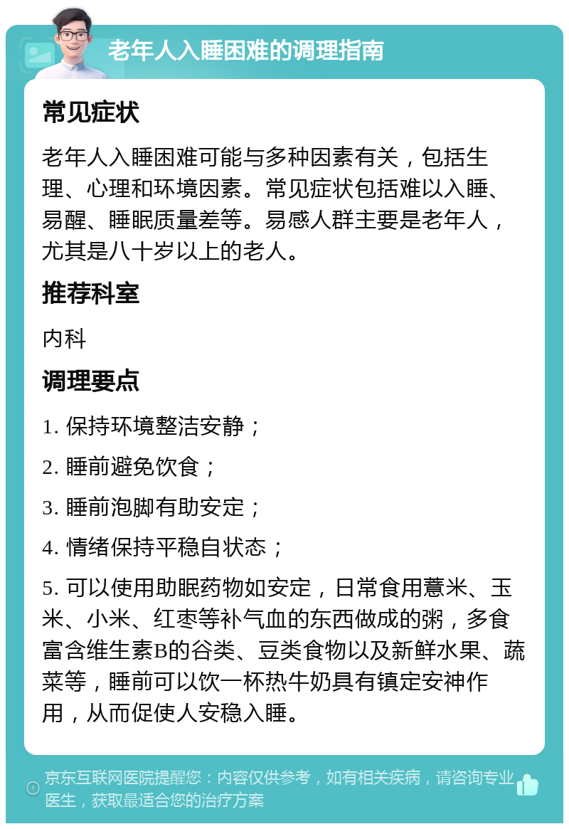 老年人入睡困难的调理指南 常见症状 老年人入睡困难可能与多种因素有关，包括生理、心理和环境因素。常见症状包括难以入睡、易醒、睡眠质量差等。易感人群主要是老年人，尤其是八十岁以上的老人。 推荐科室 内科 调理要点 1. 保持环境整洁安静； 2. 睡前避免饮食； 3. 睡前泡脚有助安定； 4. 情绪保持平稳自状态； 5. 可以使用助眠药物如安定，日常食用薏米、玉米、小米、红枣等补气血的东西做成的粥，多食富含维生素B的谷类、豆类食物以及新鲜水果、蔬菜等，睡前可以饮一杯热牛奶具有镇定安神作用，从而促使人安稳入睡。