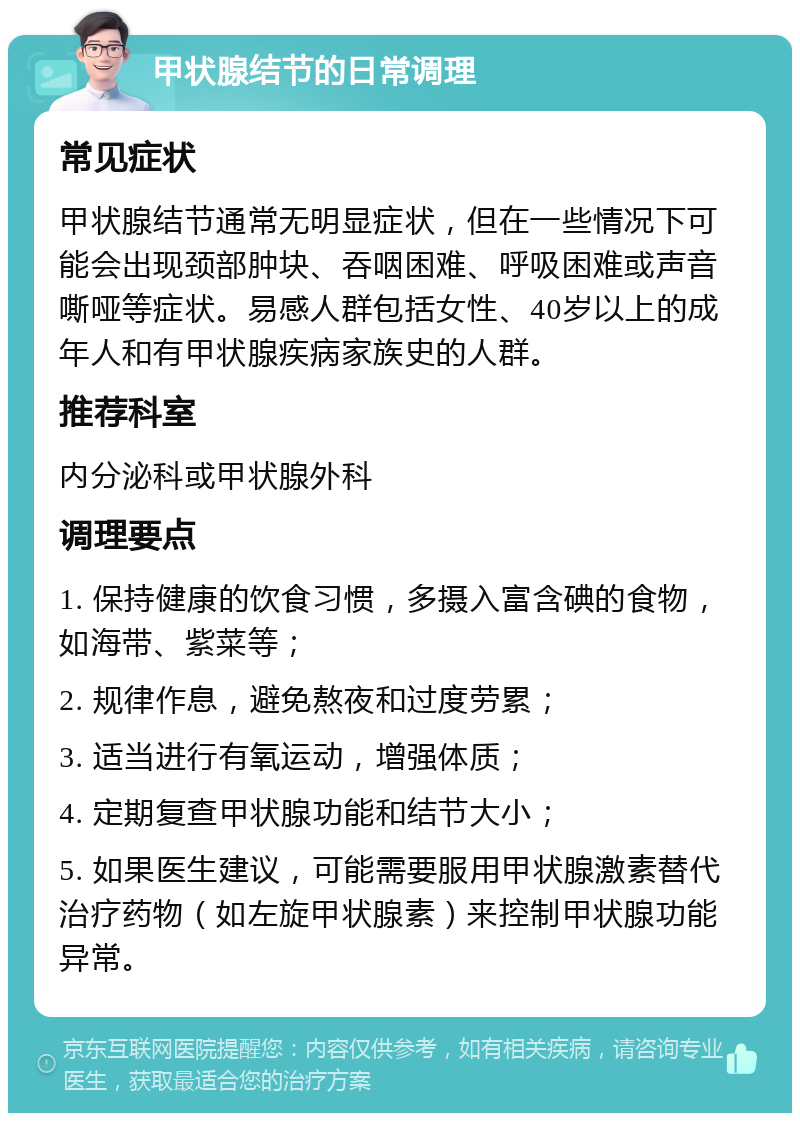 甲状腺结节的日常调理 常见症状 甲状腺结节通常无明显症状，但在一些情况下可能会出现颈部肿块、吞咽困难、呼吸困难或声音嘶哑等症状。易感人群包括女性、40岁以上的成年人和有甲状腺疾病家族史的人群。 推荐科室 内分泌科或甲状腺外科 调理要点 1. 保持健康的饮食习惯，多摄入富含碘的食物，如海带、紫菜等； 2. 规律作息，避免熬夜和过度劳累； 3. 适当进行有氧运动，增强体质； 4. 定期复查甲状腺功能和结节大小； 5. 如果医生建议，可能需要服用甲状腺激素替代治疗药物（如左旋甲状腺素）来控制甲状腺功能异常。