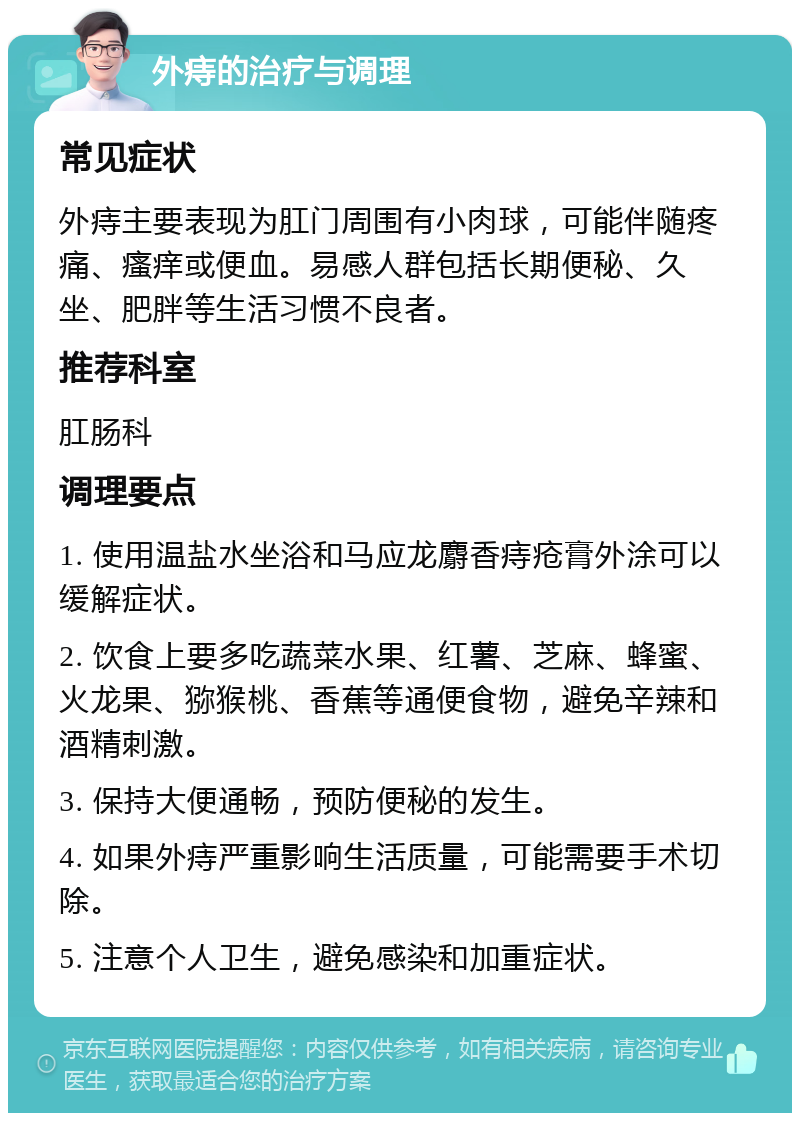 外痔的治疗与调理 常见症状 外痔主要表现为肛门周围有小肉球，可能伴随疼痛、瘙痒或便血。易感人群包括长期便秘、久坐、肥胖等生活习惯不良者。 推荐科室 肛肠科 调理要点 1. 使用温盐水坐浴和马应龙麝香痔疮膏外涂可以缓解症状。 2. 饮食上要多吃蔬菜水果、红薯、芝麻、蜂蜜、火龙果、猕猴桃、香蕉等通便食物，避免辛辣和酒精刺激。 3. 保持大便通畅，预防便秘的发生。 4. 如果外痔严重影响生活质量，可能需要手术切除。 5. 注意个人卫生，避免感染和加重症状。