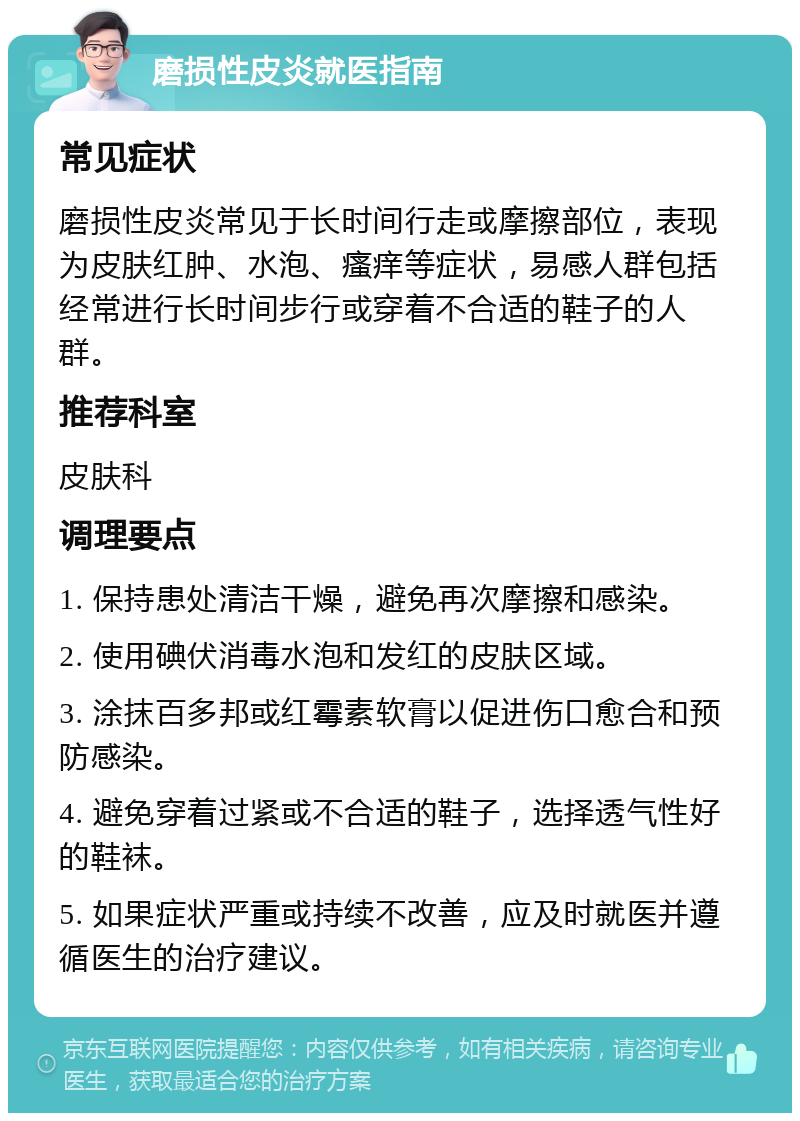 磨损性皮炎就医指南 常见症状 磨损性皮炎常见于长时间行走或摩擦部位，表现为皮肤红肿、水泡、瘙痒等症状，易感人群包括经常进行长时间步行或穿着不合适的鞋子的人群。 推荐科室 皮肤科 调理要点 1. 保持患处清洁干燥，避免再次摩擦和感染。 2. 使用碘伏消毒水泡和发红的皮肤区域。 3. 涂抹百多邦或红霉素软膏以促进伤口愈合和预防感染。 4. 避免穿着过紧或不合适的鞋子，选择透气性好的鞋袜。 5. 如果症状严重或持续不改善，应及时就医并遵循医生的治疗建议。