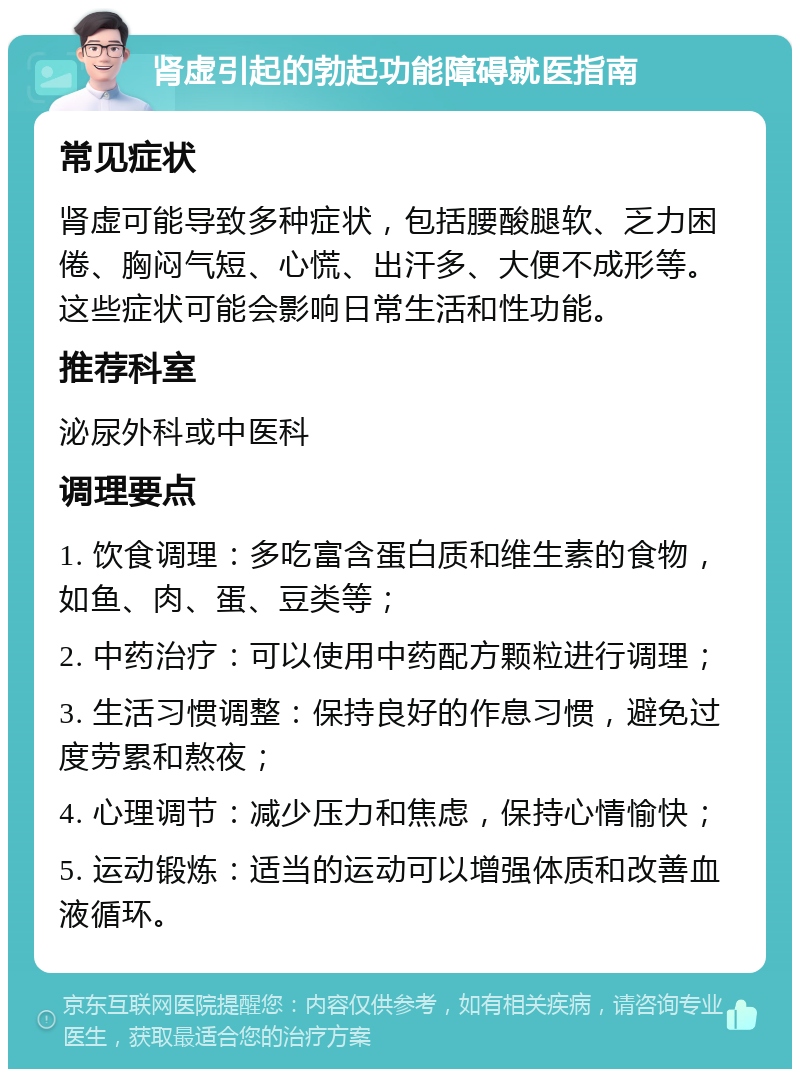 肾虚引起的勃起功能障碍就医指南 常见症状 肾虚可能导致多种症状，包括腰酸腿软、乏力困倦、胸闷气短、心慌、出汗多、大便不成形等。这些症状可能会影响日常生活和性功能。 推荐科室 泌尿外科或中医科 调理要点 1. 饮食调理：多吃富含蛋白质和维生素的食物，如鱼、肉、蛋、豆类等； 2. 中药治疗：可以使用中药配方颗粒进行调理； 3. 生活习惯调整：保持良好的作息习惯，避免过度劳累和熬夜； 4. 心理调节：减少压力和焦虑，保持心情愉快； 5. 运动锻炼：适当的运动可以增强体质和改善血液循环。