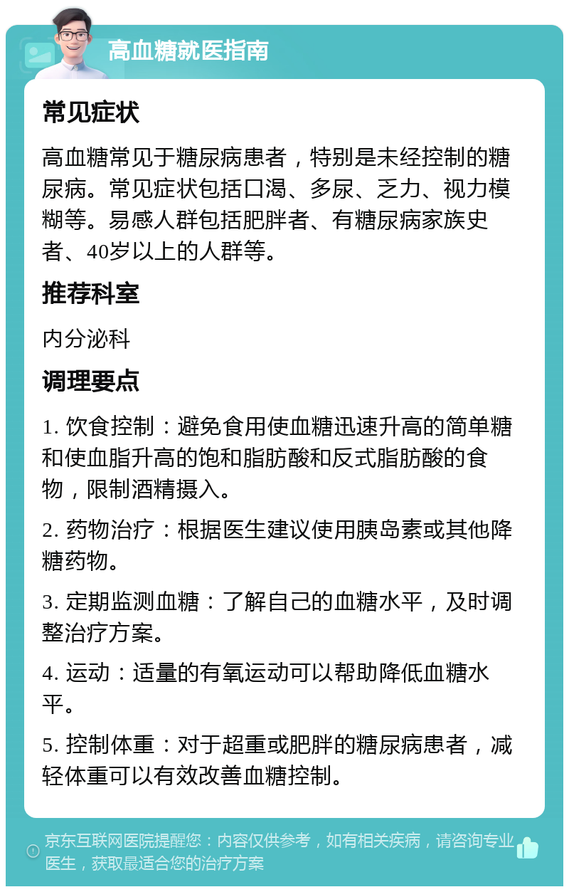 高血糖就医指南 常见症状 高血糖常见于糖尿病患者，特别是未经控制的糖尿病。常见症状包括口渴、多尿、乏力、视力模糊等。易感人群包括肥胖者、有糖尿病家族史者、40岁以上的人群等。 推荐科室 内分泌科 调理要点 1. 饮食控制：避免食用使血糖迅速升高的简单糖和使血脂升高的饱和脂肪酸和反式脂肪酸的食物，限制酒精摄入。 2. 药物治疗：根据医生建议使用胰岛素或其他降糖药物。 3. 定期监测血糖：了解自己的血糖水平，及时调整治疗方案。 4. 运动：适量的有氧运动可以帮助降低血糖水平。 5. 控制体重：对于超重或肥胖的糖尿病患者，减轻体重可以有效改善血糖控制。