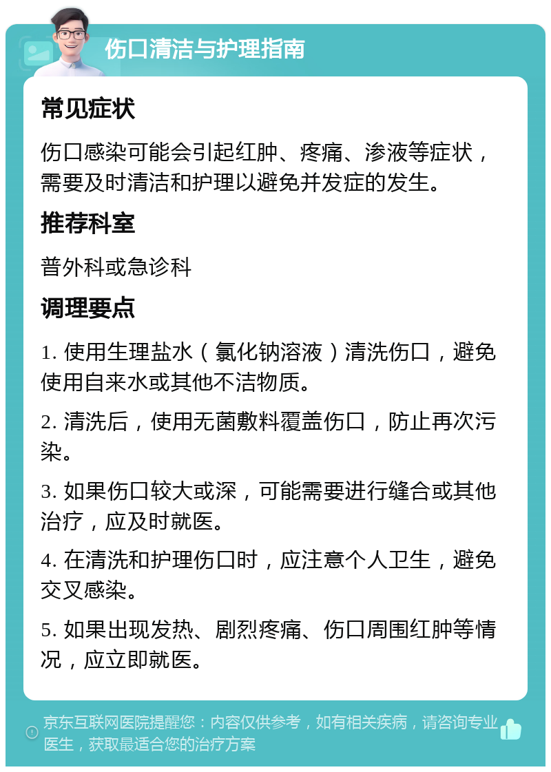 伤口清洁与护理指南 常见症状 伤口感染可能会引起红肿、疼痛、渗液等症状，需要及时清洁和护理以避免并发症的发生。 推荐科室 普外科或急诊科 调理要点 1. 使用生理盐水（氯化钠溶液）清洗伤口，避免使用自来水或其他不洁物质。 2. 清洗后，使用无菌敷料覆盖伤口，防止再次污染。 3. 如果伤口较大或深，可能需要进行缝合或其他治疗，应及时就医。 4. 在清洗和护理伤口时，应注意个人卫生，避免交叉感染。 5. 如果出现发热、剧烈疼痛、伤口周围红肿等情况，应立即就医。