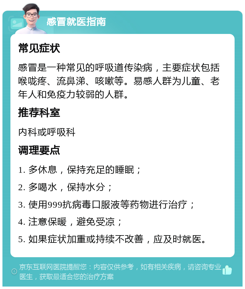 感冒就医指南 常见症状 感冒是一种常见的呼吸道传染病，主要症状包括喉咙疼、流鼻涕、咳嗽等。易感人群为儿童、老年人和免疫力较弱的人群。 推荐科室 内科或呼吸科 调理要点 1. 多休息，保持充足的睡眠； 2. 多喝水，保持水分； 3. 使用999抗病毒口服液等药物进行治疗； 4. 注意保暖，避免受凉； 5. 如果症状加重或持续不改善，应及时就医。