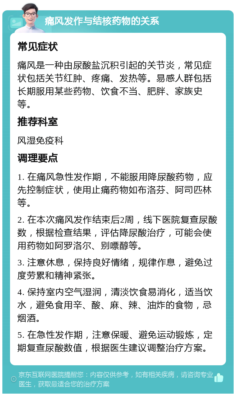 痛风发作与结核药物的关系 常见症状 痛风是一种由尿酸盐沉积引起的关节炎，常见症状包括关节红肿、疼痛、发热等。易感人群包括长期服用某些药物、饮食不当、肥胖、家族史等。 推荐科室 风湿免疫科 调理要点 1. 在痛风急性发作期，不能服用降尿酸药物，应先控制症状，使用止痛药物如布洛芬、阿司匹林等。 2. 在本次痛风发作结束后2周，线下医院复查尿酸数，根据检查结果，评估降尿酸治疗，可能会使用药物如阿罗洛尔、别嘌醇等。 3. 注意休息，保持良好情绪，规律作息，避免过度劳累和精神紧张。 4. 保持室内空气湿润，清淡饮食易消化，适当饮水，避免食用辛、酸、麻、辣、油炸的食物，忌烟酒。 5. 在急性发作期，注意保暖、避免运动锻炼，定期复查尿酸数值，根据医生建议调整治疗方案。