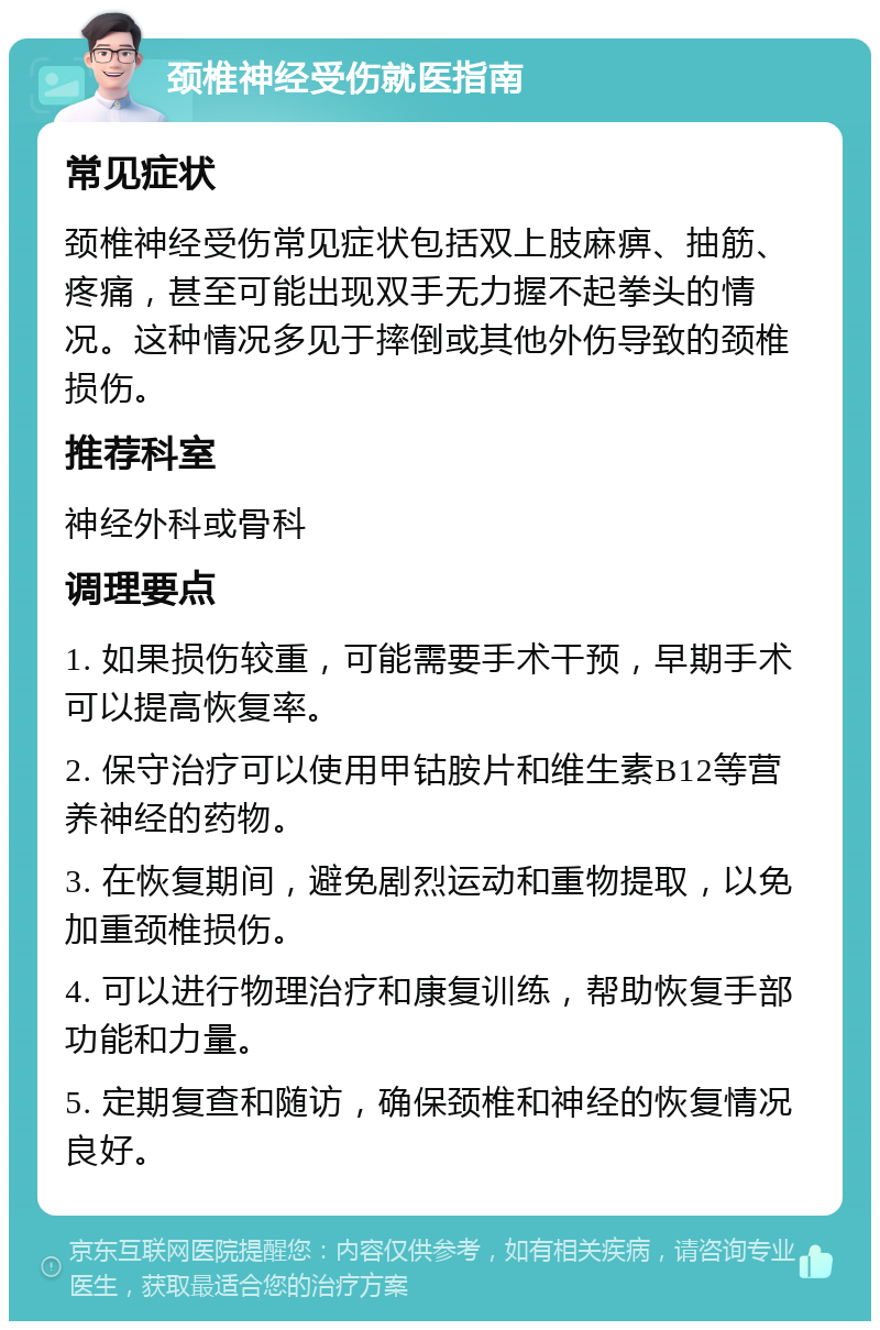 颈椎神经受伤就医指南 常见症状 颈椎神经受伤常见症状包括双上肢麻痹、抽筋、疼痛，甚至可能出现双手无力握不起拳头的情况。这种情况多见于摔倒或其他外伤导致的颈椎损伤。 推荐科室 神经外科或骨科 调理要点 1. 如果损伤较重，可能需要手术干预，早期手术可以提高恢复率。 2. 保守治疗可以使用甲钴胺片和维生素B12等营养神经的药物。 3. 在恢复期间，避免剧烈运动和重物提取，以免加重颈椎损伤。 4. 可以进行物理治疗和康复训练，帮助恢复手部功能和力量。 5. 定期复查和随访，确保颈椎和神经的恢复情况良好。