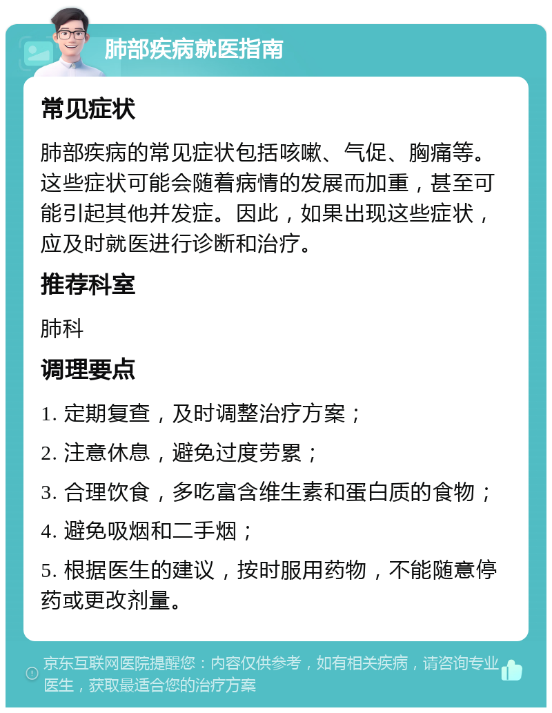 肺部疾病就医指南 常见症状 肺部疾病的常见症状包括咳嗽、气促、胸痛等。这些症状可能会随着病情的发展而加重，甚至可能引起其他并发症。因此，如果出现这些症状，应及时就医进行诊断和治疗。 推荐科室 肺科 调理要点 1. 定期复查，及时调整治疗方案； 2. 注意休息，避免过度劳累； 3. 合理饮食，多吃富含维生素和蛋白质的食物； 4. 避免吸烟和二手烟； 5. 根据医生的建议，按时服用药物，不能随意停药或更改剂量。