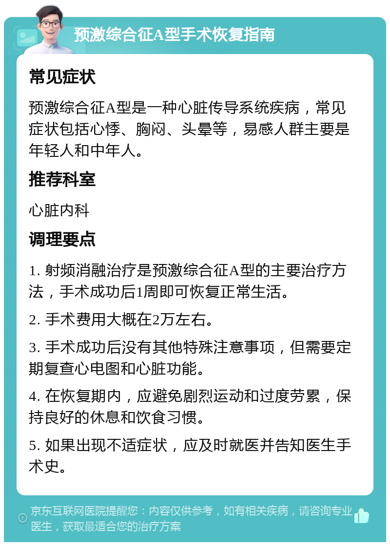 预激综合征A型手术恢复指南 常见症状 预激综合征A型是一种心脏传导系统疾病，常见症状包括心悸、胸闷、头晕等，易感人群主要是年轻人和中年人。 推荐科室 心脏内科 调理要点 1. 射频消融治疗是预激综合征A型的主要治疗方法，手术成功后1周即可恢复正常生活。 2. 手术费用大概在2万左右。 3. 手术成功后没有其他特殊注意事项，但需要定期复查心电图和心脏功能。 4. 在恢复期内，应避免剧烈运动和过度劳累，保持良好的休息和饮食习惯。 5. 如果出现不适症状，应及时就医并告知医生手术史。