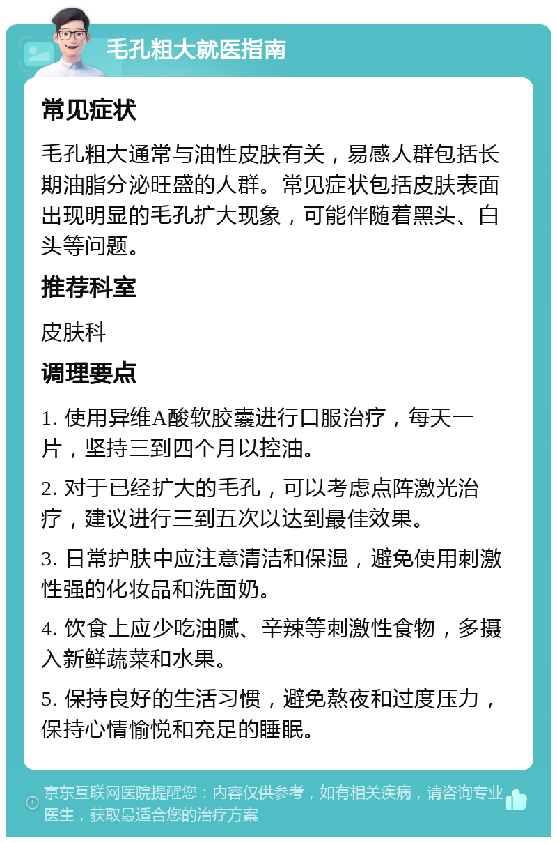 毛孔粗大就医指南 常见症状 毛孔粗大通常与油性皮肤有关，易感人群包括长期油脂分泌旺盛的人群。常见症状包括皮肤表面出现明显的毛孔扩大现象，可能伴随着黑头、白头等问题。 推荐科室 皮肤科 调理要点 1. 使用异维A酸软胶囊进行口服治疗，每天一片，坚持三到四个月以控油。 2. 对于已经扩大的毛孔，可以考虑点阵激光治疗，建议进行三到五次以达到最佳效果。 3. 日常护肤中应注意清洁和保湿，避免使用刺激性强的化妆品和洗面奶。 4. 饮食上应少吃油腻、辛辣等刺激性食物，多摄入新鲜蔬菜和水果。 5. 保持良好的生活习惯，避免熬夜和过度压力，保持心情愉悦和充足的睡眠。