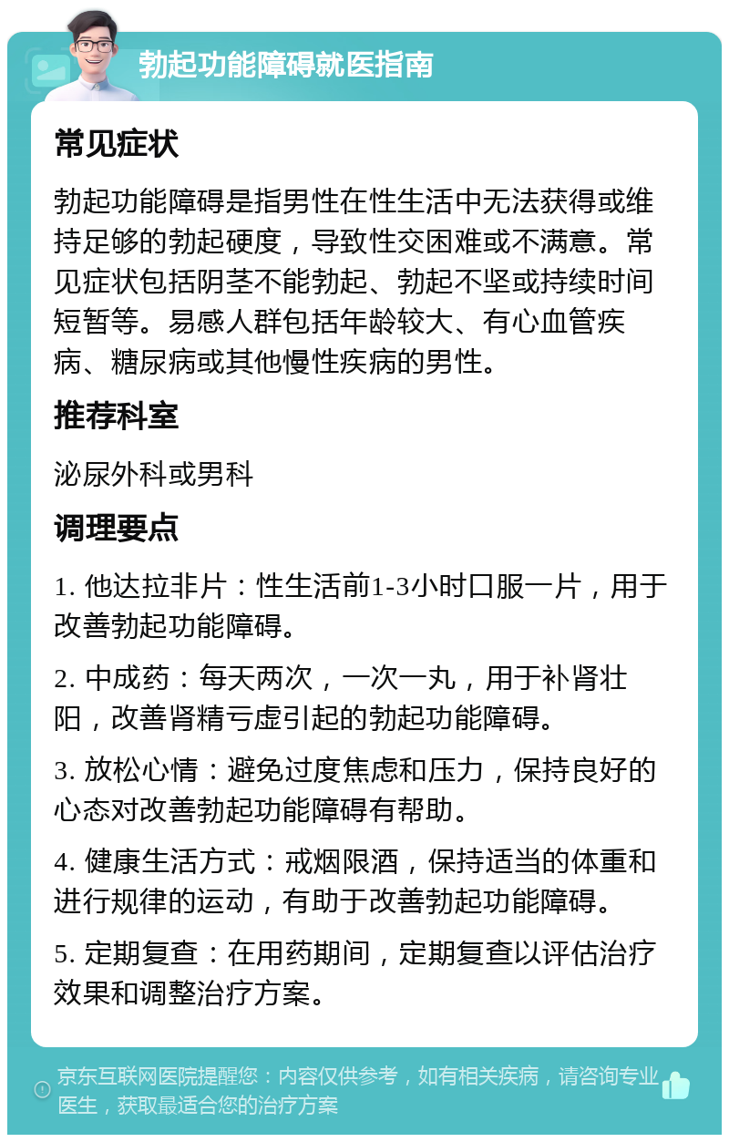 勃起功能障碍就医指南 常见症状 勃起功能障碍是指男性在性生活中无法获得或维持足够的勃起硬度，导致性交困难或不满意。常见症状包括阴茎不能勃起、勃起不坚或持续时间短暂等。易感人群包括年龄较大、有心血管疾病、糖尿病或其他慢性疾病的男性。 推荐科室 泌尿外科或男科 调理要点 1. 他达拉非片：性生活前1-3小时口服一片，用于改善勃起功能障碍。 2. 中成药：每天两次，一次一丸，用于补肾壮阳，改善肾精亏虚引起的勃起功能障碍。 3. 放松心情：避免过度焦虑和压力，保持良好的心态对改善勃起功能障碍有帮助。 4. 健康生活方式：戒烟限酒，保持适当的体重和进行规律的运动，有助于改善勃起功能障碍。 5. 定期复查：在用药期间，定期复查以评估治疗效果和调整治疗方案。