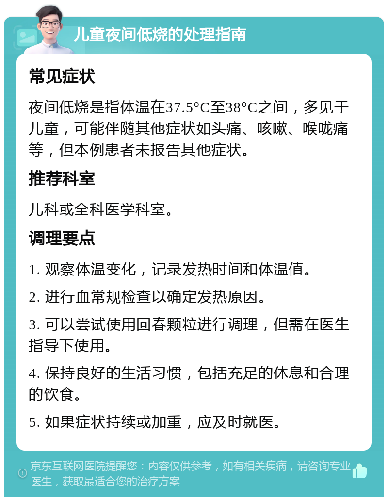 儿童夜间低烧的处理指南 常见症状 夜间低烧是指体温在37.5°C至38°C之间，多见于儿童，可能伴随其他症状如头痛、咳嗽、喉咙痛等，但本例患者未报告其他症状。 推荐科室 儿科或全科医学科室。 调理要点 1. 观察体温变化，记录发热时间和体温值。 2. 进行血常规检查以确定发热原因。 3. 可以尝试使用回春颗粒进行调理，但需在医生指导下使用。 4. 保持良好的生活习惯，包括充足的休息和合理的饮食。 5. 如果症状持续或加重，应及时就医。