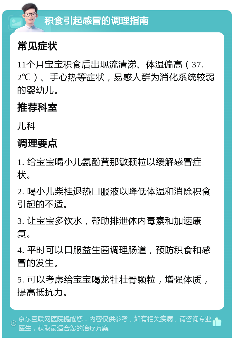 积食引起感冒的调理指南 常见症状 11个月宝宝积食后出现流清涕、体温偏高（37.2℃）、手心热等症状，易感人群为消化系统较弱的婴幼儿。 推荐科室 儿科 调理要点 1. 给宝宝喝小儿氨酚黄那敏颗粒以缓解感冒症状。 2. 喝小儿柴桂退热口服液以降低体温和消除积食引起的不适。 3. 让宝宝多饮水，帮助排泄体内毒素和加速康复。 4. 平时可以口服益生菌调理肠道，预防积食和感冒的发生。 5. 可以考虑给宝宝喝龙牡壮骨颗粒，增强体质，提高抵抗力。