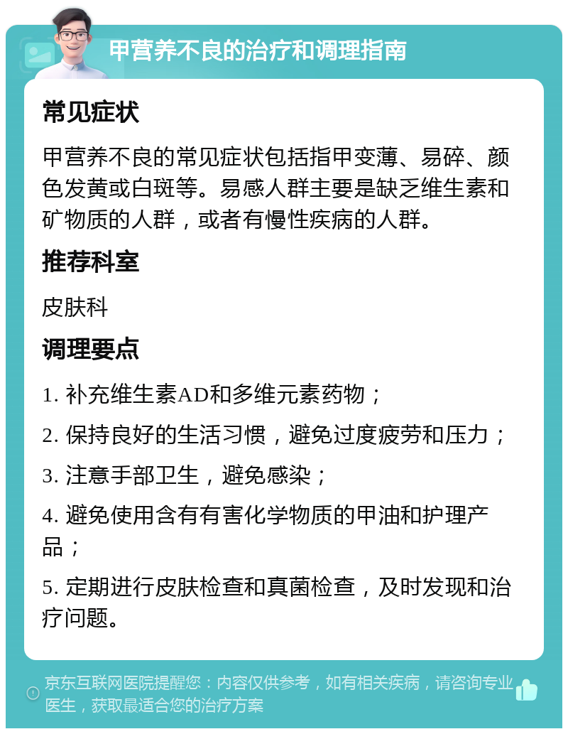 甲营养不良的治疗和调理指南 常见症状 甲营养不良的常见症状包括指甲变薄、易碎、颜色发黄或白斑等。易感人群主要是缺乏维生素和矿物质的人群，或者有慢性疾病的人群。 推荐科室 皮肤科 调理要点 1. 补充维生素AD和多维元素药物； 2. 保持良好的生活习惯，避免过度疲劳和压力； 3. 注意手部卫生，避免感染； 4. 避免使用含有有害化学物质的甲油和护理产品； 5. 定期进行皮肤检查和真菌检查，及时发现和治疗问题。