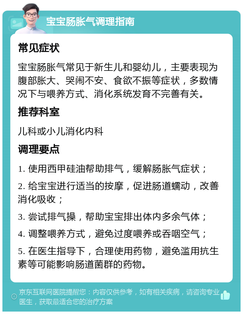 宝宝肠胀气调理指南 常见症状 宝宝肠胀气常见于新生儿和婴幼儿，主要表现为腹部胀大、哭闹不安、食欲不振等症状，多数情况下与喂养方式、消化系统发育不完善有关。 推荐科室 儿科或小儿消化内科 调理要点 1. 使用西甲硅油帮助排气，缓解肠胀气症状； 2. 给宝宝进行适当的按摩，促进肠道蠕动，改善消化吸收； 3. 尝试排气操，帮助宝宝排出体内多余气体； 4. 调整喂养方式，避免过度喂养或吞咽空气； 5. 在医生指导下，合理使用药物，避免滥用抗生素等可能影响肠道菌群的药物。