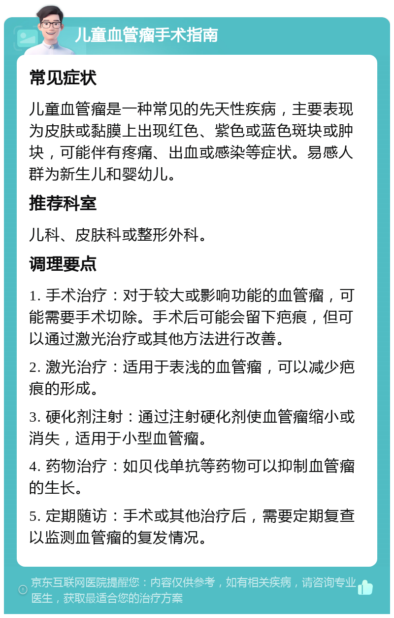 儿童血管瘤手术指南 常见症状 儿童血管瘤是一种常见的先天性疾病，主要表现为皮肤或黏膜上出现红色、紫色或蓝色斑块或肿块，可能伴有疼痛、出血或感染等症状。易感人群为新生儿和婴幼儿。 推荐科室 儿科、皮肤科或整形外科。 调理要点 1. 手术治疗：对于较大或影响功能的血管瘤，可能需要手术切除。手术后可能会留下疤痕，但可以通过激光治疗或其他方法进行改善。 2. 激光治疗：适用于表浅的血管瘤，可以减少疤痕的形成。 3. 硬化剂注射：通过注射硬化剂使血管瘤缩小或消失，适用于小型血管瘤。 4. 药物治疗：如贝伐单抗等药物可以抑制血管瘤的生长。 5. 定期随访：手术或其他治疗后，需要定期复查以监测血管瘤的复发情况。