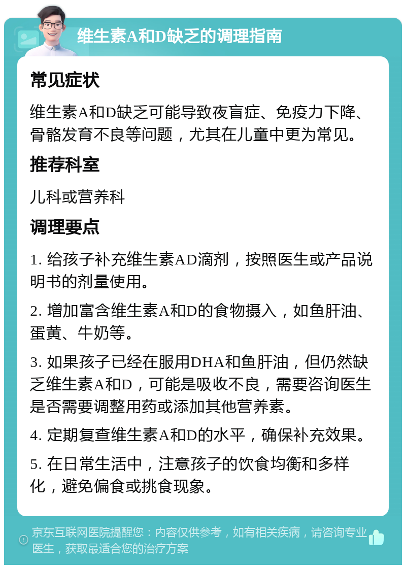 维生素A和D缺乏的调理指南 常见症状 维生素A和D缺乏可能导致夜盲症、免疫力下降、骨骼发育不良等问题，尤其在儿童中更为常见。 推荐科室 儿科或营养科 调理要点 1. 给孩子补充维生素AD滴剂，按照医生或产品说明书的剂量使用。 2. 增加富含维生素A和D的食物摄入，如鱼肝油、蛋黄、牛奶等。 3. 如果孩子已经在服用DHA和鱼肝油，但仍然缺乏维生素A和D，可能是吸收不良，需要咨询医生是否需要调整用药或添加其他营养素。 4. 定期复查维生素A和D的水平，确保补充效果。 5. 在日常生活中，注意孩子的饮食均衡和多样化，避免偏食或挑食现象。