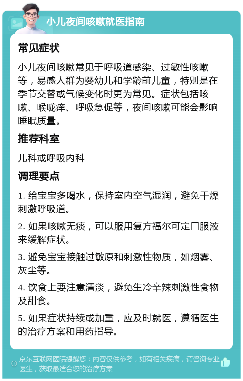 小儿夜间咳嗽就医指南 常见症状 小儿夜间咳嗽常见于呼吸道感染、过敏性咳嗽等，易感人群为婴幼儿和学龄前儿童，特别是在季节交替或气候变化时更为常见。症状包括咳嗽、喉咙痒、呼吸急促等，夜间咳嗽可能会影响睡眠质量。 推荐科室 儿科或呼吸内科 调理要点 1. 给宝宝多喝水，保持室内空气湿润，避免干燥刺激呼吸道。 2. 如果咳嗽无痰，可以服用复方福尔可定口服液来缓解症状。 3. 避免宝宝接触过敏原和刺激性物质，如烟雾、灰尘等。 4. 饮食上要注意清淡，避免生冷辛辣刺激性食物及甜食。 5. 如果症状持续或加重，应及时就医，遵循医生的治疗方案和用药指导。