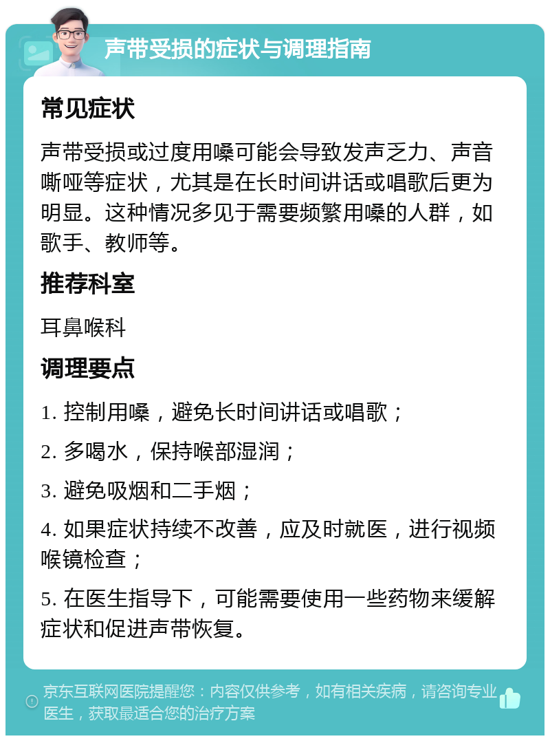 声带受损的症状与调理指南 常见症状 声带受损或过度用嗓可能会导致发声乏力、声音嘶哑等症状，尤其是在长时间讲话或唱歌后更为明显。这种情况多见于需要频繁用嗓的人群，如歌手、教师等。 推荐科室 耳鼻喉科 调理要点 1. 控制用嗓，避免长时间讲话或唱歌； 2. 多喝水，保持喉部湿润； 3. 避免吸烟和二手烟； 4. 如果症状持续不改善，应及时就医，进行视频喉镜检查； 5. 在医生指导下，可能需要使用一些药物来缓解症状和促进声带恢复。