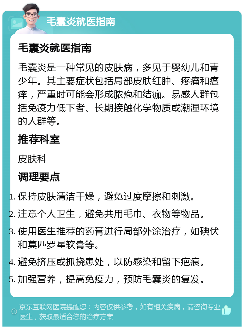 毛囊炎就医指南 毛囊炎就医指南 毛囊炎是一种常见的皮肤病，多见于婴幼儿和青少年。其主要症状包括局部皮肤红肿、疼痛和瘙痒，严重时可能会形成脓疱和结痂。易感人群包括免疫力低下者、长期接触化学物质或潮湿环境的人群等。 推荐科室 皮肤科 调理要点 保持皮肤清洁干燥，避免过度摩擦和刺激。 注意个人卫生，避免共用毛巾、衣物等物品。 使用医生推荐的药膏进行局部外涂治疗，如碘伏和莫匹罗星软膏等。 避免挤压或抓挠患处，以防感染和留下疤痕。 加强营养，提高免疫力，预防毛囊炎的复发。