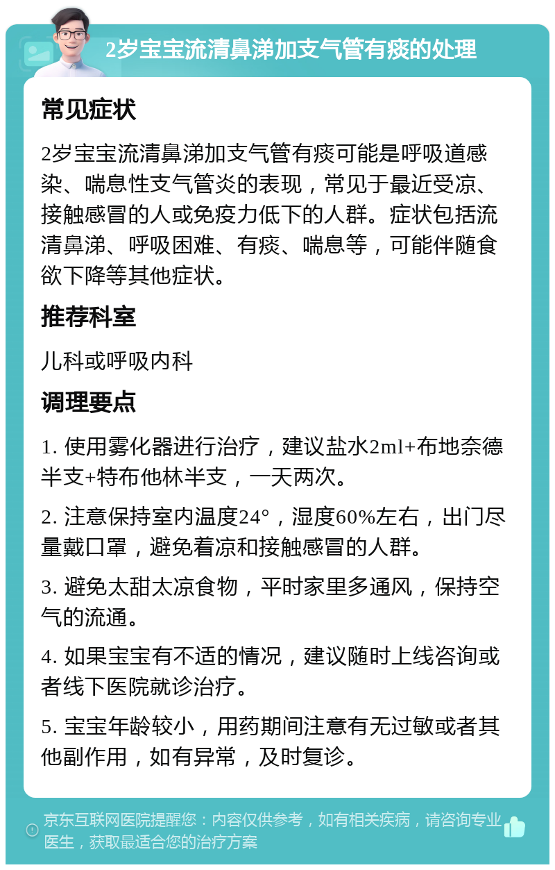 2岁宝宝流清鼻涕加支气管有痰的处理 常见症状 2岁宝宝流清鼻涕加支气管有痰可能是呼吸道感染、喘息性支气管炎的表现，常见于最近受凉、接触感冒的人或免疫力低下的人群。症状包括流清鼻涕、呼吸困难、有痰、喘息等，可能伴随食欲下降等其他症状。 推荐科室 儿科或呼吸内科 调理要点 1. 使用雾化器进行治疗，建议盐水2ml+布地奈德半支+特布他林半支，一天两次。 2. 注意保持室内温度24°，湿度60%左右，出门尽量戴口罩，避免着凉和接触感冒的人群。 3. 避免太甜太凉食物，平时家里多通风，保持空气的流通。 4. 如果宝宝有不适的情况，建议随时上线咨询或者线下医院就诊治疗。 5. 宝宝年龄较小，用药期间注意有无过敏或者其他副作用，如有异常，及时复诊。