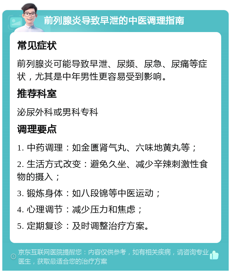 前列腺炎导致早泄的中医调理指南 常见症状 前列腺炎可能导致早泄、尿频、尿急、尿痛等症状，尤其是中年男性更容易受到影响。 推荐科室 泌尿外科或男科专科 调理要点 1. 中药调理：如金匮肾气丸、六味地黄丸等； 2. 生活方式改变：避免久坐、减少辛辣刺激性食物的摄入； 3. 锻炼身体：如八段锦等中医运动； 4. 心理调节：减少压力和焦虑； 5. 定期复诊：及时调整治疗方案。