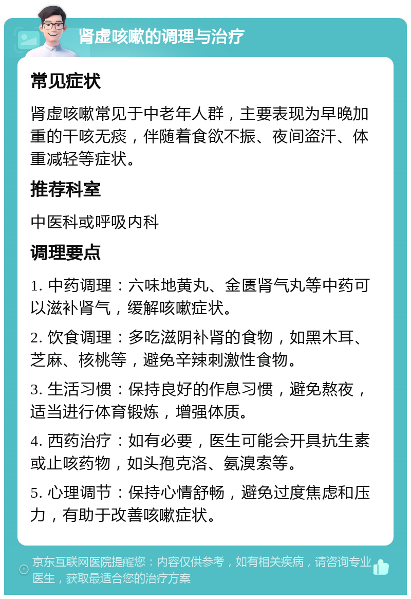 肾虚咳嗽的调理与治疗 常见症状 肾虚咳嗽常见于中老年人群，主要表现为早晚加重的干咳无痰，伴随着食欲不振、夜间盗汗、体重减轻等症状。 推荐科室 中医科或呼吸内科 调理要点 1. 中药调理：六味地黄丸、金匮肾气丸等中药可以滋补肾气，缓解咳嗽症状。 2. 饮食调理：多吃滋阴补肾的食物，如黑木耳、芝麻、核桃等，避免辛辣刺激性食物。 3. 生活习惯：保持良好的作息习惯，避免熬夜，适当进行体育锻炼，增强体质。 4. 西药治疗：如有必要，医生可能会开具抗生素或止咳药物，如头孢克洛、氨溴索等。 5. 心理调节：保持心情舒畅，避免过度焦虑和压力，有助于改善咳嗽症状。