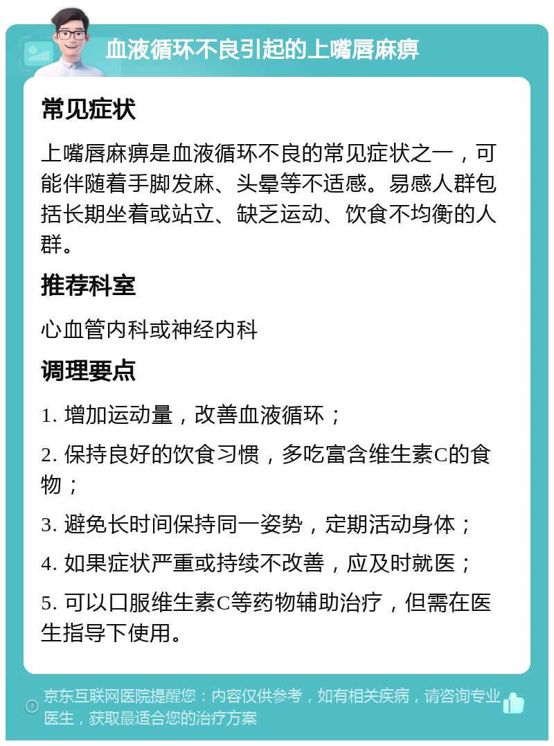 血液循环不良引起的上嘴唇麻痹 常见症状 上嘴唇麻痹是血液循环不良的常见症状之一，可能伴随着手脚发麻、头晕等不适感。易感人群包括长期坐着或站立、缺乏运动、饮食不均衡的人群。 推荐科室 心血管内科或神经内科 调理要点 1. 增加运动量，改善血液循环； 2. 保持良好的饮食习惯，多吃富含维生素C的食物； 3. 避免长时间保持同一姿势，定期活动身体； 4. 如果症状严重或持续不改善，应及时就医； 5. 可以口服维生素C等药物辅助治疗，但需在医生指导下使用。