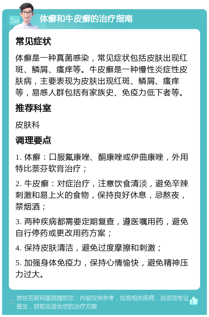 体癣和牛皮癣的治疗指南 常见症状 体癣是一种真菌感染，常见症状包括皮肤出现红斑、鳞屑、瘙痒等。牛皮癣是一种慢性炎症性皮肤病，主要表现为皮肤出现红斑、鳞屑、瘙痒等，易感人群包括有家族史、免疫力低下者等。 推荐科室 皮肤科 调理要点 1. 体癣：口服氟康唑、酮康唑或伊曲康唑，外用特比萘芬软膏治疗； 2. 牛皮癣：对症治疗，注意饮食清淡，避免辛辣刺激和易上火的食物，保持良好休息，忌熬夜，禁烟酒； 3. 两种疾病都需要定期复查，遵医嘱用药，避免自行停药或更改用药方案； 4. 保持皮肤清洁，避免过度摩擦和刺激； 5. 加强身体免疫力，保持心情愉快，避免精神压力过大。