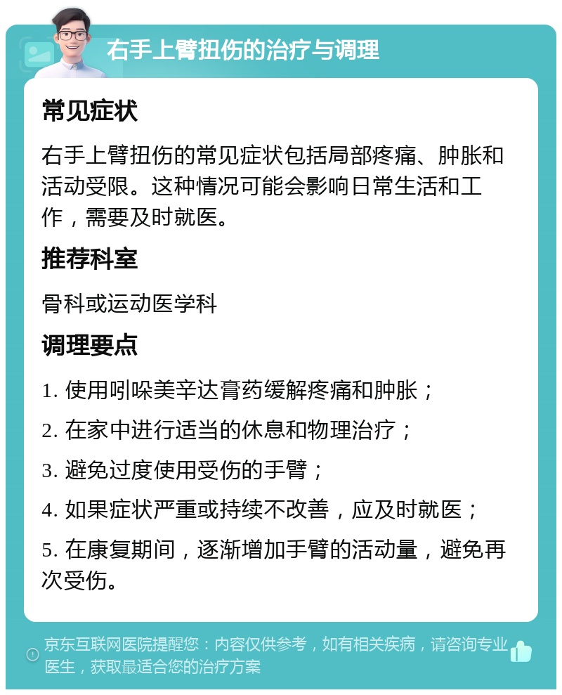 右手上臂扭伤的治疗与调理 常见症状 右手上臂扭伤的常见症状包括局部疼痛、肿胀和活动受限。这种情况可能会影响日常生活和工作，需要及时就医。 推荐科室 骨科或运动医学科 调理要点 1. 使用吲哚美辛达膏药缓解疼痛和肿胀； 2. 在家中进行适当的休息和物理治疗； 3. 避免过度使用受伤的手臂； 4. 如果症状严重或持续不改善，应及时就医； 5. 在康复期间，逐渐增加手臂的活动量，避免再次受伤。