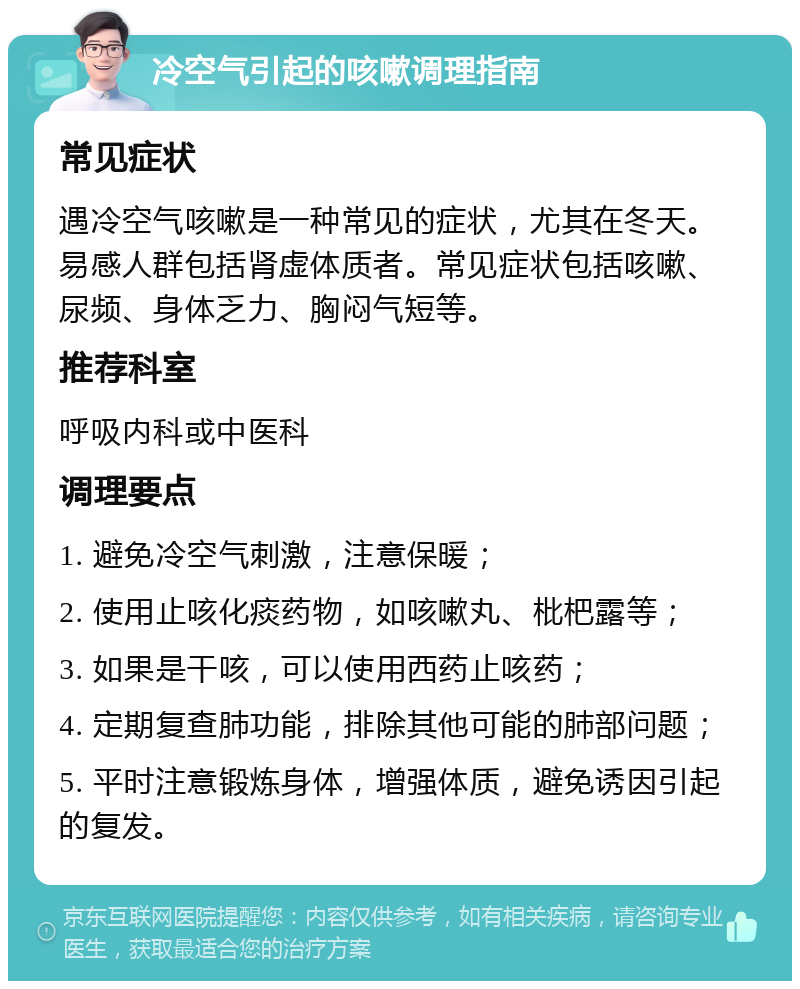 冷空气引起的咳嗽调理指南 常见症状 遇冷空气咳嗽是一种常见的症状，尤其在冬天。易感人群包括肾虚体质者。常见症状包括咳嗽、尿频、身体乏力、胸闷气短等。 推荐科室 呼吸内科或中医科 调理要点 1. 避免冷空气刺激，注意保暖； 2. 使用止咳化痰药物，如咳嗽丸、枇杷露等； 3. 如果是干咳，可以使用西药止咳药； 4. 定期复查肺功能，排除其他可能的肺部问题； 5. 平时注意锻炼身体，增强体质，避免诱因引起的复发。