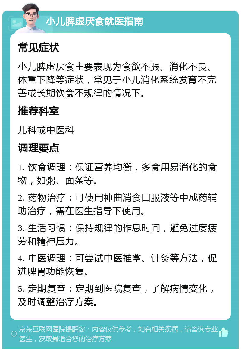 小儿脾虚厌食就医指南 常见症状 小儿脾虚厌食主要表现为食欲不振、消化不良、体重下降等症状，常见于小儿消化系统发育不完善或长期饮食不规律的情况下。 推荐科室 儿科或中医科 调理要点 1. 饮食调理：保证营养均衡，多食用易消化的食物，如粥、面条等。 2. 药物治疗：可使用神曲消食口服液等中成药辅助治疗，需在医生指导下使用。 3. 生活习惯：保持规律的作息时间，避免过度疲劳和精神压力。 4. 中医调理：可尝试中医推拿、针灸等方法，促进脾胃功能恢复。 5. 定期复查：定期到医院复查，了解病情变化，及时调整治疗方案。