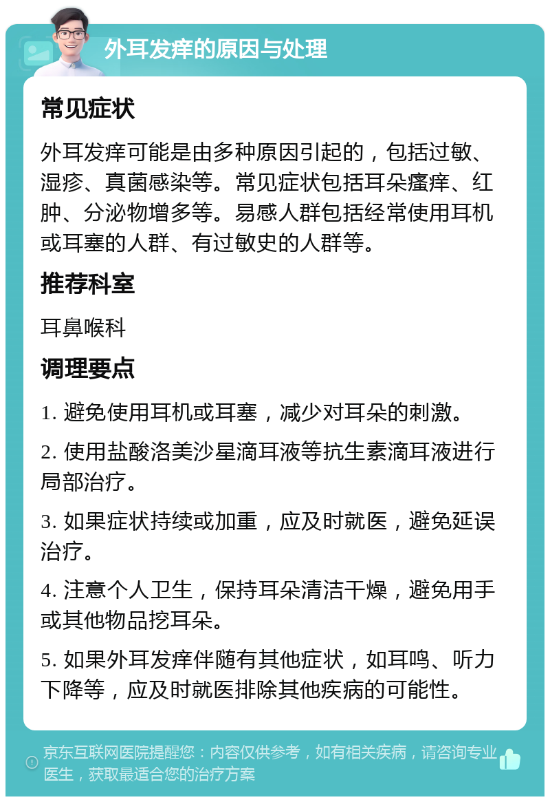 外耳发痒的原因与处理 常见症状 外耳发痒可能是由多种原因引起的，包括过敏、湿疹、真菌感染等。常见症状包括耳朵瘙痒、红肿、分泌物增多等。易感人群包括经常使用耳机或耳塞的人群、有过敏史的人群等。 推荐科室 耳鼻喉科 调理要点 1. 避免使用耳机或耳塞，减少对耳朵的刺激。 2. 使用盐酸洛美沙星滴耳液等抗生素滴耳液进行局部治疗。 3. 如果症状持续或加重，应及时就医，避免延误治疗。 4. 注意个人卫生，保持耳朵清洁干燥，避免用手或其他物品挖耳朵。 5. 如果外耳发痒伴随有其他症状，如耳鸣、听力下降等，应及时就医排除其他疾病的可能性。