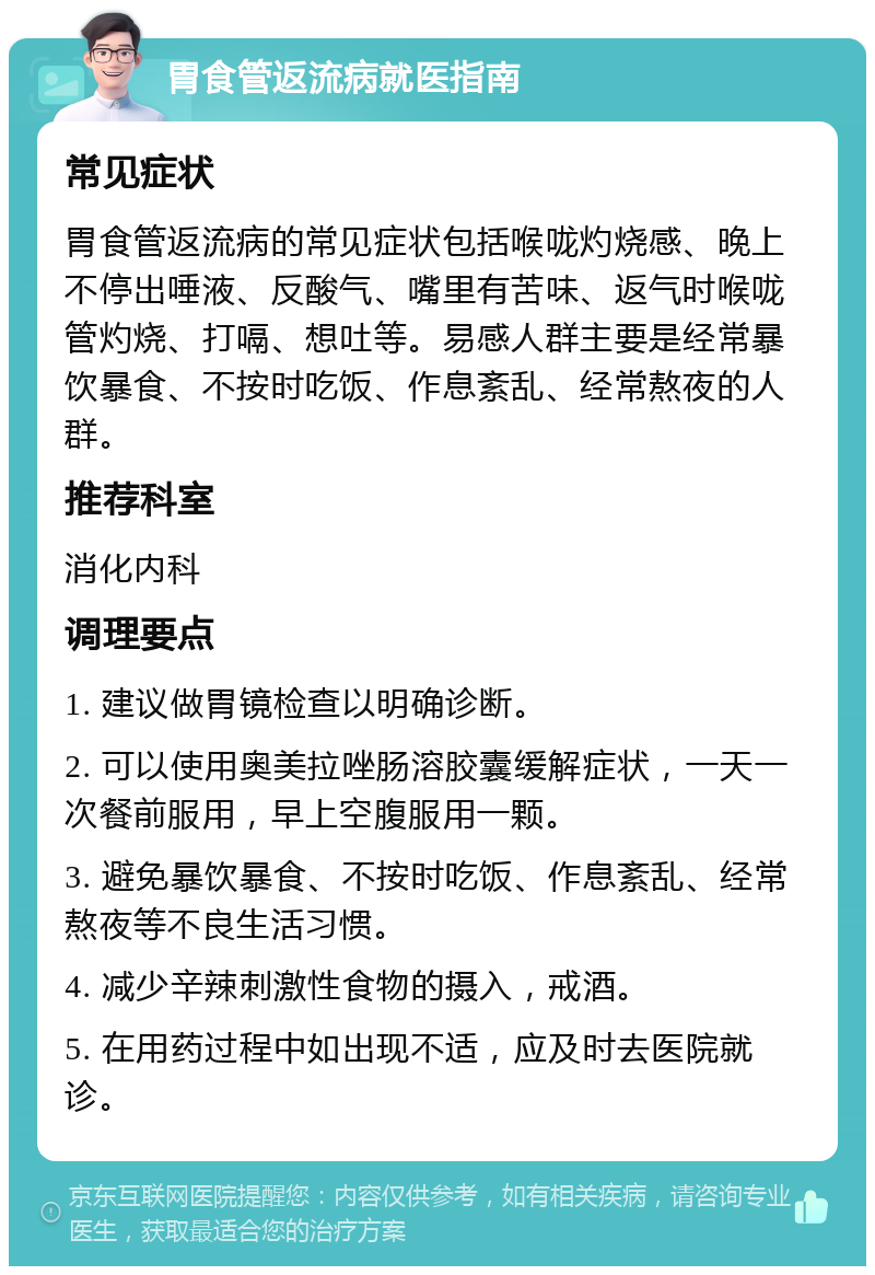 胃食管返流病就医指南 常见症状 胃食管返流病的常见症状包括喉咙灼烧感、晚上不停出唾液、反酸气、嘴里有苦味、返气时喉咙管灼烧、打嗝、想吐等。易感人群主要是经常暴饮暴食、不按时吃饭、作息紊乱、经常熬夜的人群。 推荐科室 消化内科 调理要点 1. 建议做胃镜检查以明确诊断。 2. 可以使用奥美拉唑肠溶胶囊缓解症状，一天一次餐前服用，早上空腹服用一颗。 3. 避免暴饮暴食、不按时吃饭、作息紊乱、经常熬夜等不良生活习惯。 4. 减少辛辣刺激性食物的摄入，戒酒。 5. 在用药过程中如出现不适，应及时去医院就诊。