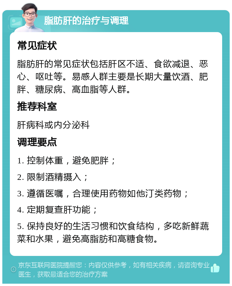 脂肪肝的治疗与调理 常见症状 脂肪肝的常见症状包括肝区不适、食欲减退、恶心、呕吐等。易感人群主要是长期大量饮酒、肥胖、糖尿病、高血脂等人群。 推荐科室 肝病科或内分泌科 调理要点 1. 控制体重，避免肥胖； 2. 限制酒精摄入； 3. 遵循医嘱，合理使用药物如他汀类药物； 4. 定期复查肝功能； 5. 保持良好的生活习惯和饮食结构，多吃新鲜蔬菜和水果，避免高脂肪和高糖食物。