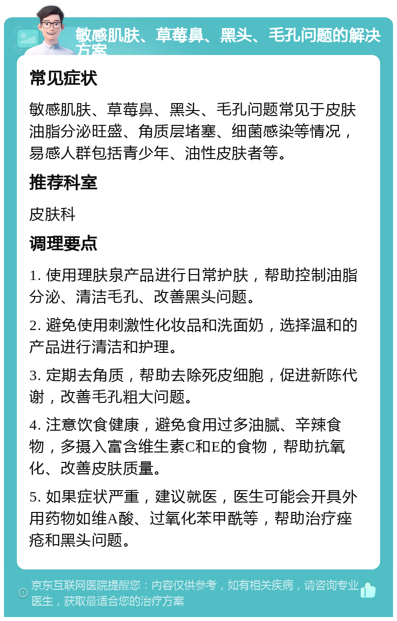 敏感肌肤、草莓鼻、黑头、毛孔问题的解决方案 常见症状 敏感肌肤、草莓鼻、黑头、毛孔问题常见于皮肤油脂分泌旺盛、角质层堵塞、细菌感染等情况，易感人群包括青少年、油性皮肤者等。 推荐科室 皮肤科 调理要点 1. 使用理肤泉产品进行日常护肤，帮助控制油脂分泌、清洁毛孔、改善黑头问题。 2. 避免使用刺激性化妆品和洗面奶，选择温和的产品进行清洁和护理。 3. 定期去角质，帮助去除死皮细胞，促进新陈代谢，改善毛孔粗大问题。 4. 注意饮食健康，避免食用过多油腻、辛辣食物，多摄入富含维生素C和E的食物，帮助抗氧化、改善皮肤质量。 5. 如果症状严重，建议就医，医生可能会开具外用药物如维A酸、过氧化苯甲酰等，帮助治疗痤疮和黑头问题。