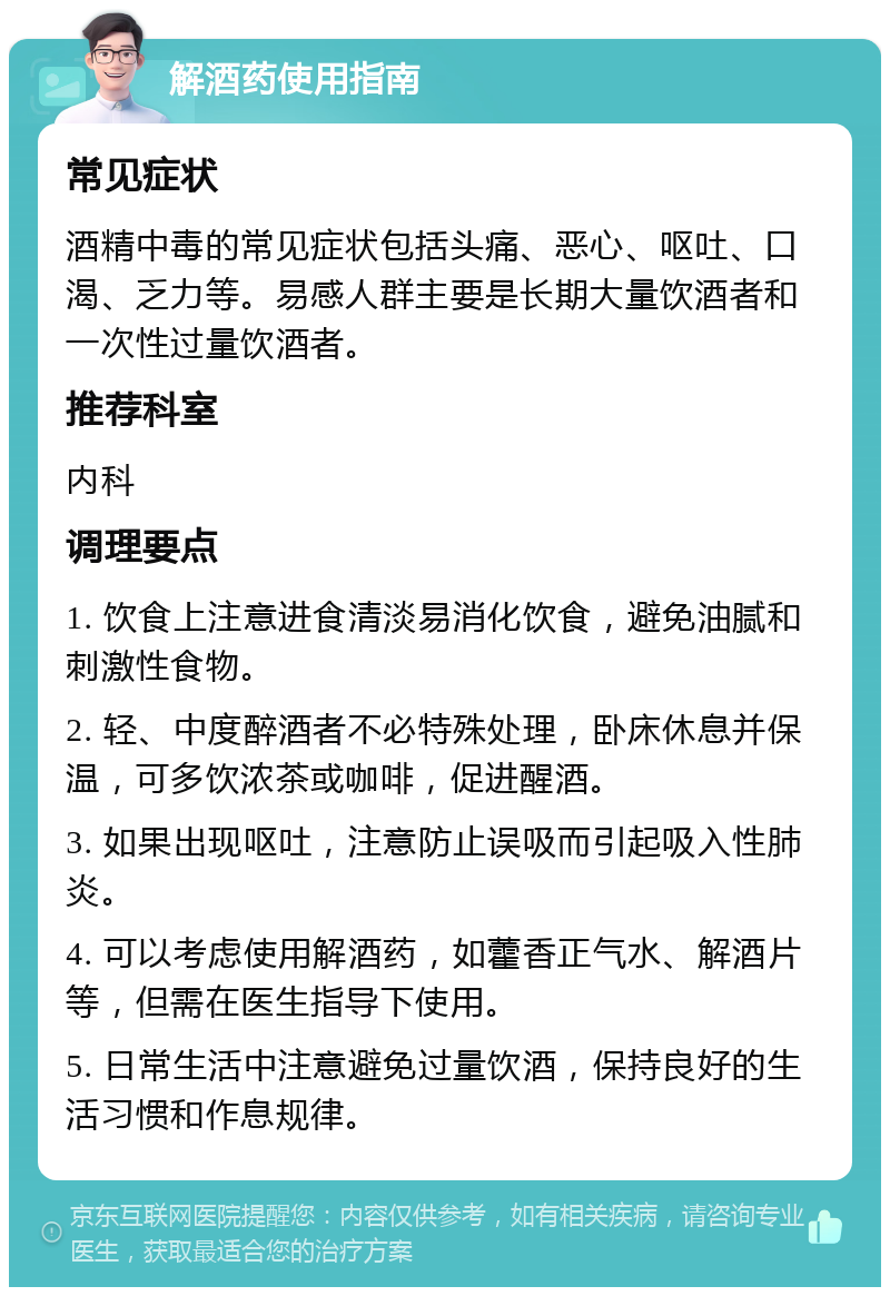 解酒药使用指南 常见症状 酒精中毒的常见症状包括头痛、恶心、呕吐、口渴、乏力等。易感人群主要是长期大量饮酒者和一次性过量饮酒者。 推荐科室 内科 调理要点 1. 饮食上注意进食清淡易消化饮食，避免油腻和刺激性食物。 2. 轻、中度醉酒者不必特殊处理，卧床休息并保温，可多饮浓茶或咖啡，促进醒酒。 3. 如果出现呕吐，注意防止误吸而引起吸入性肺炎。 4. 可以考虑使用解酒药，如藿香正气水、解酒片等，但需在医生指导下使用。 5. 日常生活中注意避免过量饮酒，保持良好的生活习惯和作息规律。