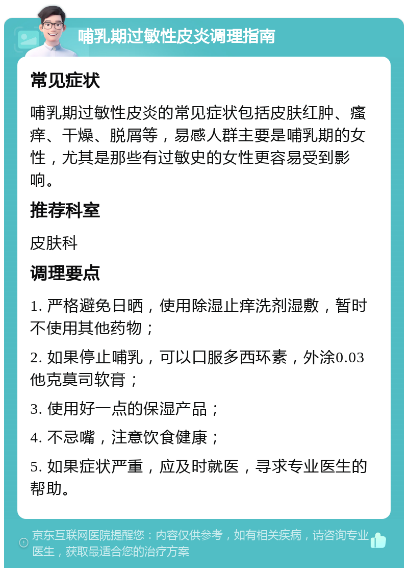 哺乳期过敏性皮炎调理指南 常见症状 哺乳期过敏性皮炎的常见症状包括皮肤红肿、瘙痒、干燥、脱屑等，易感人群主要是哺乳期的女性，尤其是那些有过敏史的女性更容易受到影响。 推荐科室 皮肤科 调理要点 1. 严格避免日晒，使用除湿止痒洗剂湿敷，暂时不使用其他药物； 2. 如果停止哺乳，可以口服多西环素，外涂0.03他克莫司软膏； 3. 使用好一点的保湿产品； 4. 不忌嘴，注意饮食健康； 5. 如果症状严重，应及时就医，寻求专业医生的帮助。