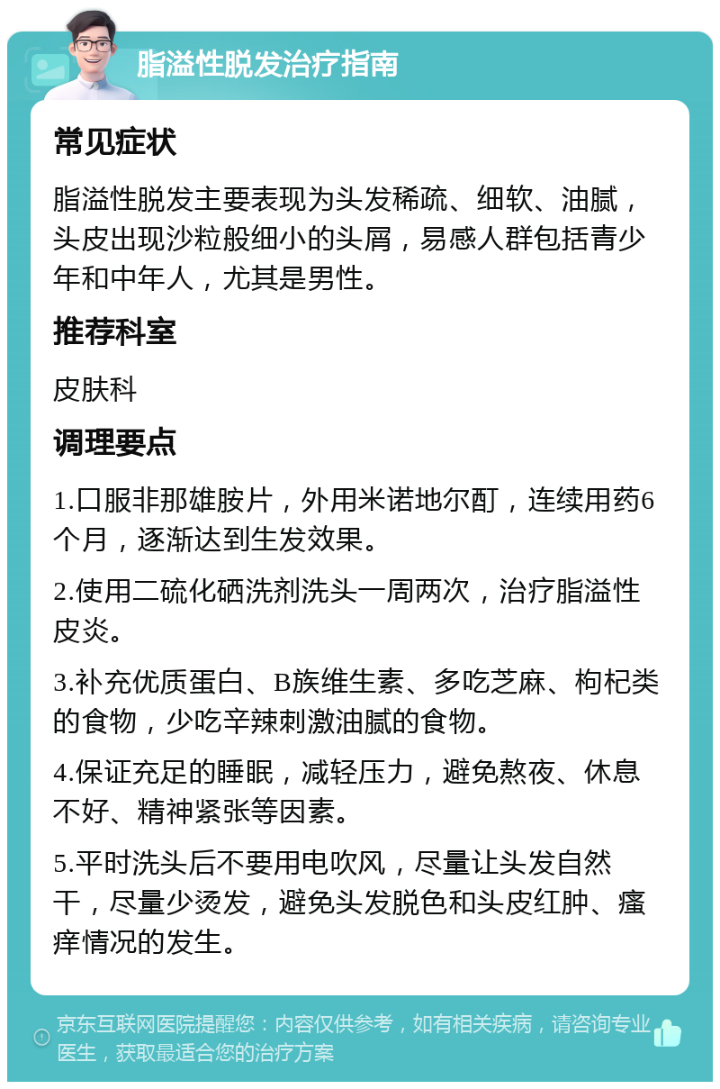 脂溢性脱发治疗指南 常见症状 脂溢性脱发主要表现为头发稀疏、细软、油腻，头皮出现沙粒般细小的头屑，易感人群包括青少年和中年人，尤其是男性。 推荐科室 皮肤科 调理要点 1.口服非那雄胺片，外用米诺地尔酊，连续用药6个月，逐渐达到生发效果。 2.使用二硫化硒洗剂洗头一周两次，治疗脂溢性皮炎。 3.补充优质蛋白、B族维生素、多吃芝麻、枸杞类的食物，少吃辛辣刺激油腻的食物。 4.保证充足的睡眠，减轻压力，避免熬夜、休息不好、精神紧张等因素。 5.平时洗头后不要用电吹风，尽量让头发自然干，尽量少烫发，避免头发脱色和头皮红肿、瘙痒情况的发生。