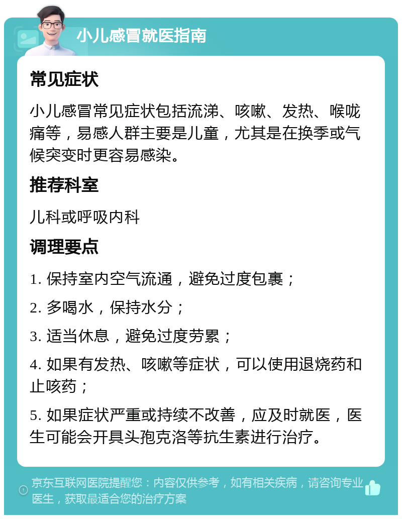 小儿感冒就医指南 常见症状 小儿感冒常见症状包括流涕、咳嗽、发热、喉咙痛等，易感人群主要是儿童，尤其是在换季或气候突变时更容易感染。 推荐科室 儿科或呼吸内科 调理要点 1. 保持室内空气流通，避免过度包裹； 2. 多喝水，保持水分； 3. 适当休息，避免过度劳累； 4. 如果有发热、咳嗽等症状，可以使用退烧药和止咳药； 5. 如果症状严重或持续不改善，应及时就医，医生可能会开具头孢克洛等抗生素进行治疗。