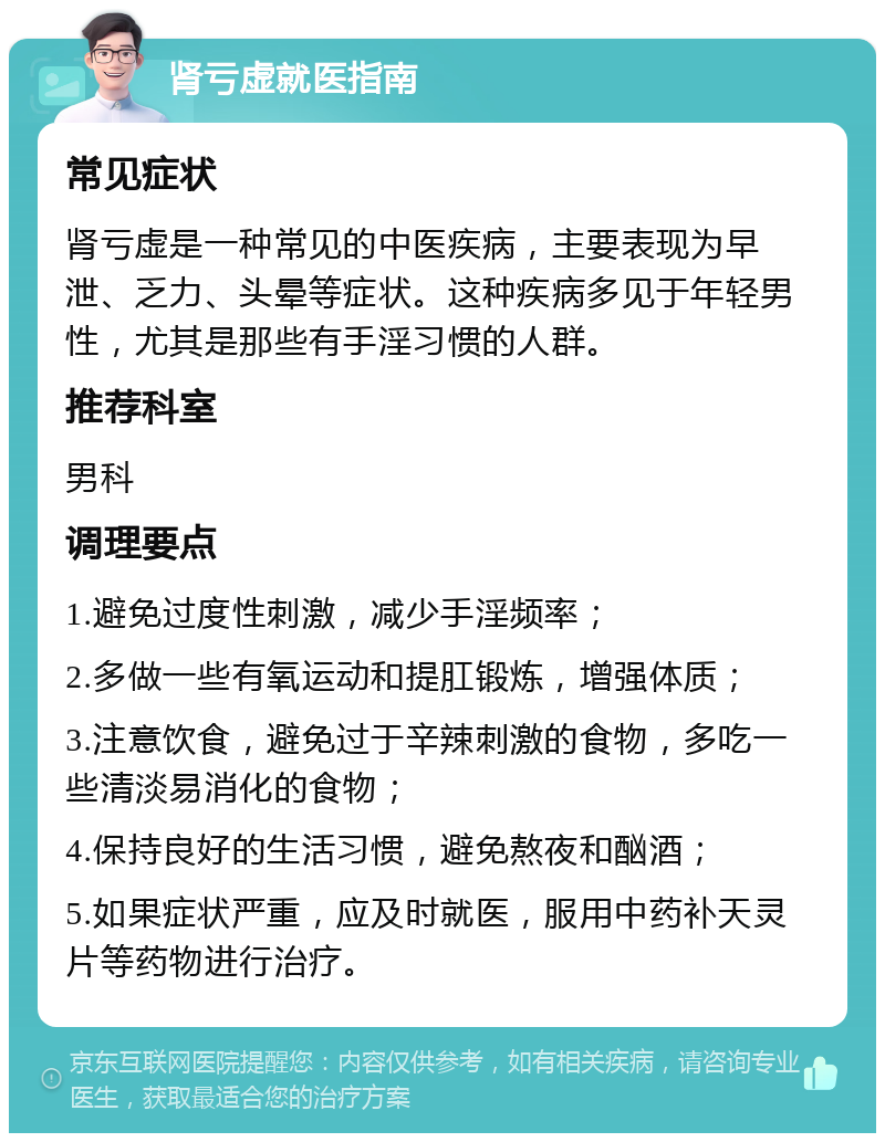 肾亏虚就医指南 常见症状 肾亏虚是一种常见的中医疾病，主要表现为早泄、乏力、头晕等症状。这种疾病多见于年轻男性，尤其是那些有手淫习惯的人群。 推荐科室 男科 调理要点 1.避免过度性刺激，减少手淫频率； 2.多做一些有氧运动和提肛锻炼，增强体质； 3.注意饮食，避免过于辛辣刺激的食物，多吃一些清淡易消化的食物； 4.保持良好的生活习惯，避免熬夜和酗酒； 5.如果症状严重，应及时就医，服用中药补天灵片等药物进行治疗。