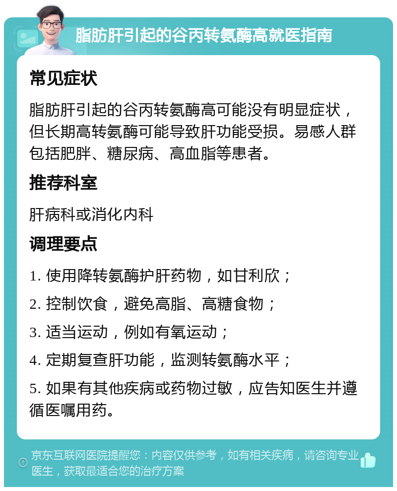 脂肪肝引起的谷丙转氨酶高就医指南 常见症状 脂肪肝引起的谷丙转氨酶高可能没有明显症状，但长期高转氨酶可能导致肝功能受损。易感人群包括肥胖、糖尿病、高血脂等患者。 推荐科室 肝病科或消化内科 调理要点 1. 使用降转氨酶护肝药物，如甘利欣； 2. 控制饮食，避免高脂、高糖食物； 3. 适当运动，例如有氧运动； 4. 定期复查肝功能，监测转氨酶水平； 5. 如果有其他疾病或药物过敏，应告知医生并遵循医嘱用药。