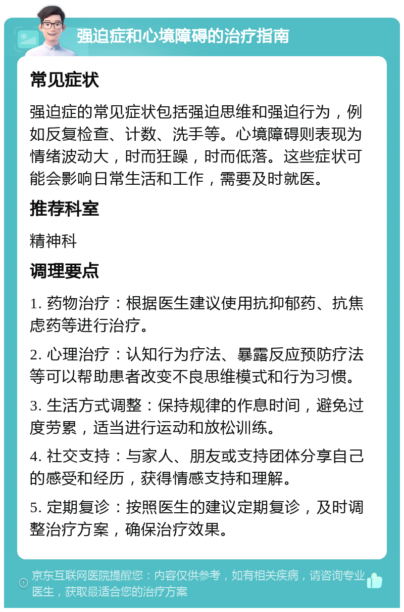 强迫症和心境障碍的治疗指南 常见症状 强迫症的常见症状包括强迫思维和强迫行为，例如反复检查、计数、洗手等。心境障碍则表现为情绪波动大，时而狂躁，时而低落。这些症状可能会影响日常生活和工作，需要及时就医。 推荐科室 精神科 调理要点 1. 药物治疗：根据医生建议使用抗抑郁药、抗焦虑药等进行治疗。 2. 心理治疗：认知行为疗法、暴露反应预防疗法等可以帮助患者改变不良思维模式和行为习惯。 3. 生活方式调整：保持规律的作息时间，避免过度劳累，适当进行运动和放松训练。 4. 社交支持：与家人、朋友或支持团体分享自己的感受和经历，获得情感支持和理解。 5. 定期复诊：按照医生的建议定期复诊，及时调整治疗方案，确保治疗效果。