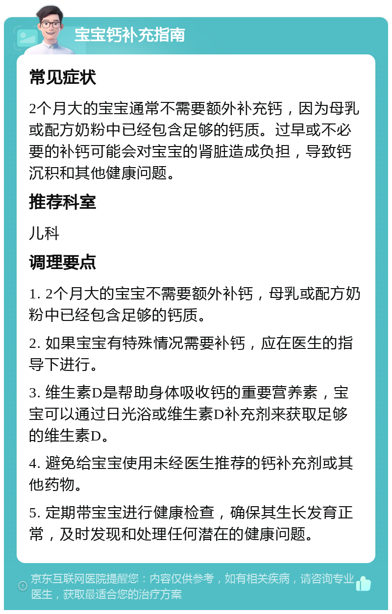 宝宝钙补充指南 常见症状 2个月大的宝宝通常不需要额外补充钙，因为母乳或配方奶粉中已经包含足够的钙质。过早或不必要的补钙可能会对宝宝的肾脏造成负担，导致钙沉积和其他健康问题。 推荐科室 儿科 调理要点 1. 2个月大的宝宝不需要额外补钙，母乳或配方奶粉中已经包含足够的钙质。 2. 如果宝宝有特殊情况需要补钙，应在医生的指导下进行。 3. 维生素D是帮助身体吸收钙的重要营养素，宝宝可以通过日光浴或维生素D补充剂来获取足够的维生素D。 4. 避免给宝宝使用未经医生推荐的钙补充剂或其他药物。 5. 定期带宝宝进行健康检查，确保其生长发育正常，及时发现和处理任何潜在的健康问题。